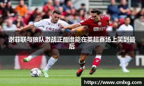 谢菲联与狼队激战正酣谁能在英超赛场上笑到最后