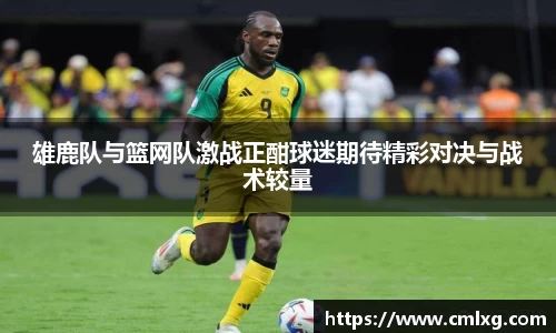 雄鹿队与篮网队激战正酣球迷期待精彩对决与战术较量