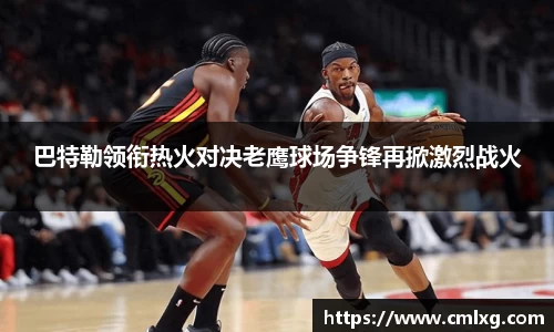 巴特勒领衔热火对决老鹰球场争锋再掀激烈战火