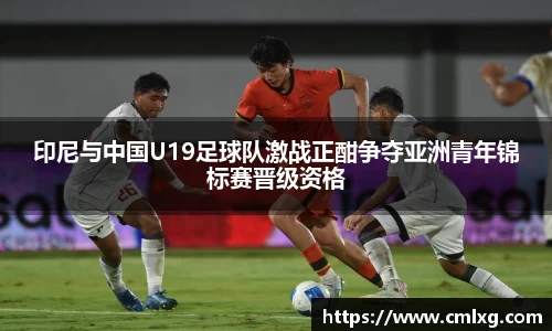 beats365印尼与中国U19足球队激战正酣争夺亚洲青年锦标赛晋级资格