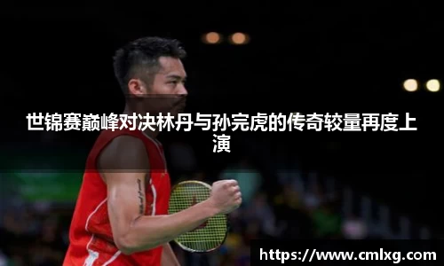 beats365世锦赛巅峰对决林丹与孙完虎的传奇较量再度上演